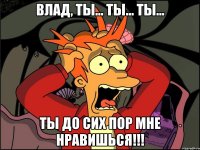 Влад, ты... ты... ты... ТЫ ДО СИХ ПОР МНЕ НРАВИШЬСЯ!!!