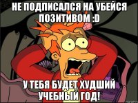 Не подписался на Убейся Позитивом :D У тебя будет худший учебный год!