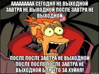 ааааааааа сегодня не выходной завтра не выходной после завтра не выходной после после завтра не выходной после после после завтра не выходной бля что за хуйня!