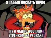 Я ЗАБЫЛ ПОСПАТЬ НОЧЮ НУ и ладно посплю утречком на уроках)