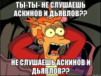 Ты-Ты- Не слушаешь Аскинов и Дьявлов?? Не слушаешь Аскинов и Дьявлов??