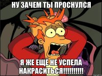 ну зачем ты проснулся я же ещё не успела накраситься!!!!!!!!!!