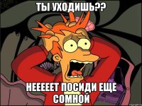 ТЫ УХОДИШЬ?? НЕЕЕЕЕТ ПОСИДИ ЕЩЕ СОМНОЙ