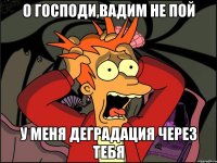 о господи,Вадим не пой у меня деградация через тебя