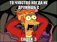 то чувство когда не дружишь с Сашей :3