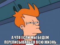  А ЧТО ЕСЛИ МЫ БУДЕМ ПЕРЕПИСЫВАТЬСЯ ВСЮ ЖИЗНЬ