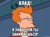 ВЛАД! Я ЗНАЮ ЧЕМ ТЫ ЗАНИМАЕШЬСЯ!