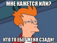 мне кажется или? кто то ебёт меня сзади!