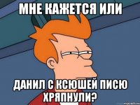 МНЕ КАЖЕТСЯ ИЛИ ДАНИЛ С КСЮШЕЙ ПИСЮ ХРЯПНУЛИ?