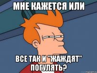 МНЕ КАЖЕТСЯ ИЛИ ВСЕ ТАК И "ЖАЖДЯТ" ПОГУЛЯТЬ?