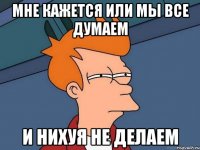 мне кажется или мы все думаем и нихуя не делаем