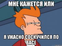 Мне кажется или Я ужасно соскучился по Васе