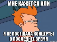 МНЕ КАЖЕТСЯ ИЛИ Я НЕ ПОСЕЩАЛА КОНЦЕРТЫ В ПОСЛЕДНЕЕ ВРЕМЯ