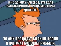 мне одному кажется, что если разработчикам продавать игры дешевле, то они продадут больше копий и получат больше прибыли.