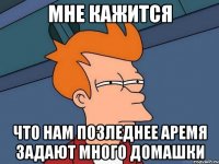 мне кажится что нам позледнее аремя задают много домашки