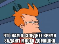  что нам позледнее время задают много домашки