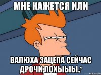 Мне кажется или валюха зацепа сейчас дрочи,лохыыы♪