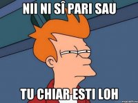 Nii ni sî pari sau tu chiar esti loh