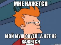 мне кажется мой муж охуел...а нет не кажется