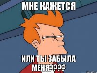 мне кажется или ты забыла меня????