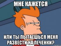 мне кажется или ты пытаешься меня развести на печенки?