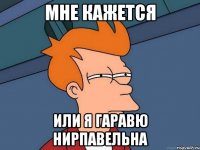 мне кажется или я гаравю нирпавельна