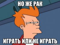 НО ЖЕ РАК ИГРАТЬ ИЛИ НЕ ИГРАТЬ