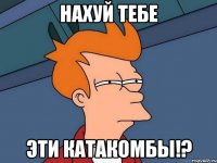 нахуй тебе эти катакомбы!?