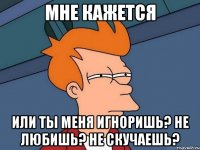 Мне кажется Или ты меня игноришь? Не любишь? Не скучаешь?