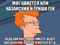 мне кажется или казанский и гриша геи ведь они постоянно вместе, ведут как девочки, боятся пейнтбол и т.д.