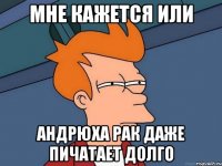 МНЕ КАЖЕТСЯ ИЛИ АНДРЮХА РАК ДАЖЕ ПИЧАТАЕТ ДОЛГО