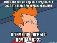 Мне кажется или Димка предлагает создать тему про игры с немцами, в теме про игры с немцами???