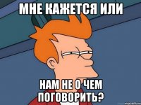 мне кажется или нам не о чем поговорить?