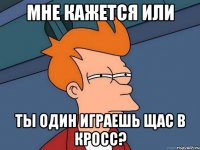 Мне кажется или ты один играешь щас в кросс?