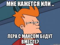 мне кажется или .. лера с максом будут вместе?