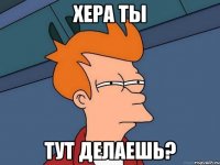 хера ты тут делаешь?