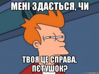 Мені здається, чи твоя це справа, пєтушок?