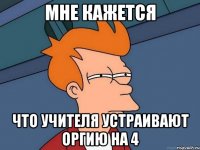 мне кажется что учителя устраивают оргию на 4