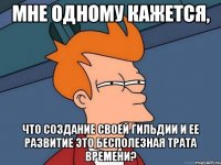 мне одному кажется, что создание своей гильдии и ее развитие это бесполезная трата времени?