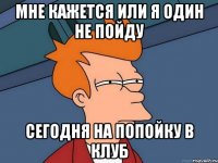 мне кажется или я один не пойду сегодня на попойку в клуб