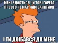 мені здається чи тобі гарега просто не має чим занятися і ти доїбався до мене