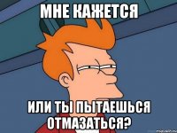 мне кажется или ты пытаешься отмазаться?