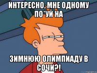 ИНТЕРЕСНО, МНЕ ОДНОМУ ПО*УЙ НА ЗИМНЮЮ ОЛИМПИАДУ В СОЧИ?!