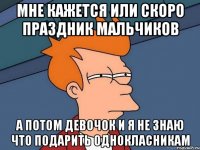 мне кажется или скоро праздник мальчиков а потом девочок и я не знаю что подарить однокласникам