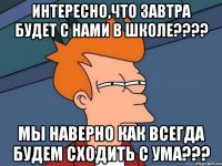 Интересно,что завтра будет с Нами в школе???? Мы наверно как всегда будем сходить с ума???