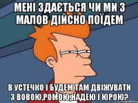 мені здається чи ми з малов дійсно поїдем в устечко і будем там двіжувати з вовою,ромою,надею і юрою?