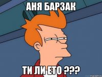 АНЯ БАРЗАК ТИ ЛИ ЕТО ???