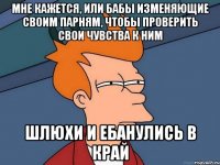 МНЕ КАЖЕТСЯ, ИЛИ БАБЫ ИЗМЕНЯЮЩИЕ СВОИМ ПАРНЯМ, ЧТОБЫ ПРОВЕРИТЬ СВОИ ЧУВСТВА К НИМ ШЛЮХИ И ЕБАНУЛИСЬ В КРАЙ