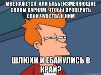 МНЕ КАЖЕТСЯ, ИЛИ БАБЫ ИЗМЕНЯЮЩИЕ СВОИМ ПАРНЯМ, ЧТОБЫ ПРОВЕРИТЬ СВОИ ЧУВСТВА К НИМ ШЛЮХИ И ЕБАНУЛИСЬ В КРАЙ?