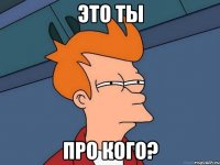 Это ты про кого?